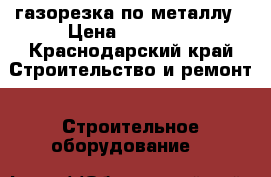 газорезка по металлу › Цена ­ 10 000 - Краснодарский край Строительство и ремонт » Строительное оборудование   